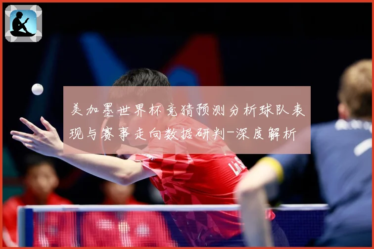 美加墨世界杯竞猜预测分析球队表现与赛事走向数据研判-深度解析