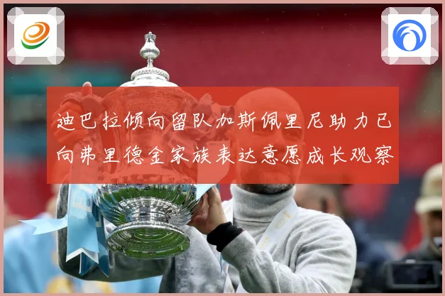迪巴拉倾向留队加斯佩里尼助力已向弗里德金家族表达意愿成长观察-深度解析