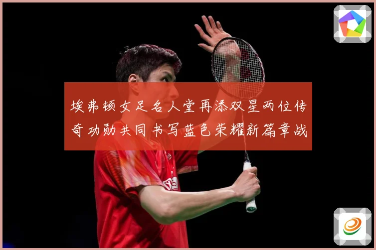 埃弗顿女足名人堂再添双星两位传奇功勋共同书写蓝色荣耀新篇章战术观察-深度解析