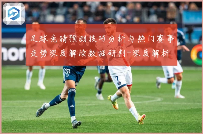 足球竞猜预测技巧分析与热门赛事走势深度解读数据研判-深度解析