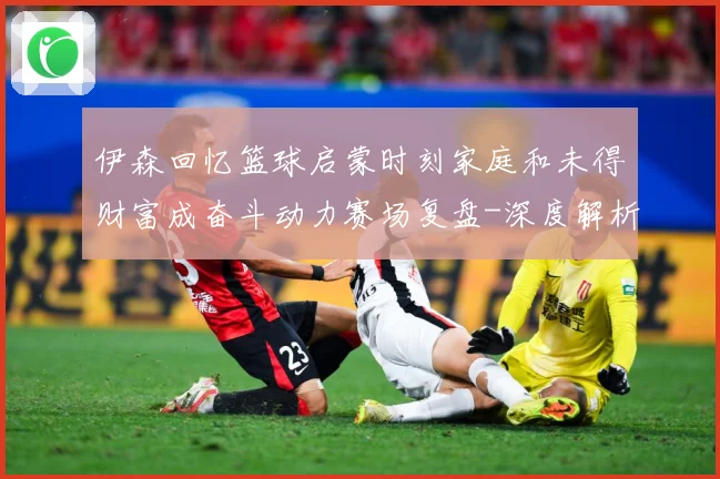 伊森回忆篮球启蒙时刻家庭和未得财富成奋斗动力赛场复盘-深度解析