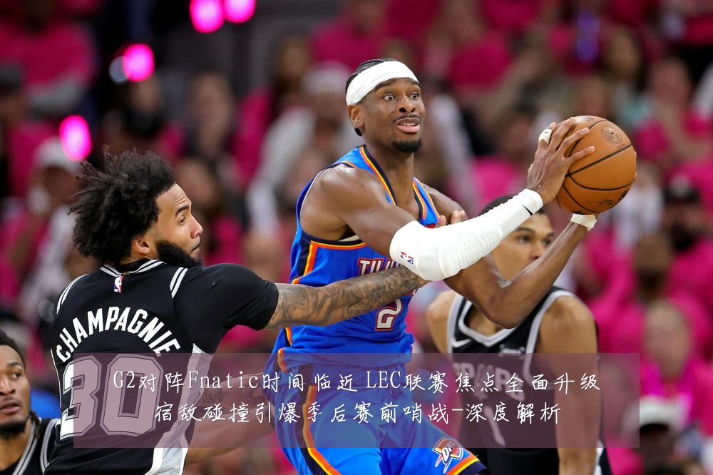 G2对阵Fnatic时间临近 LEC联赛焦点全面升级宿敌碰撞引爆季后赛前哨战-深度解析